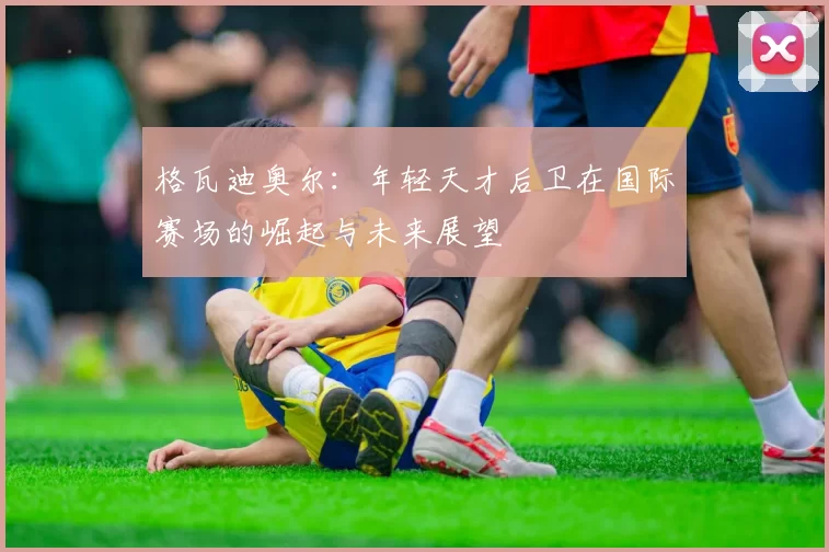 格瓦迪奥尔：年轻天才后卫在国际赛场的崛起与未来展望