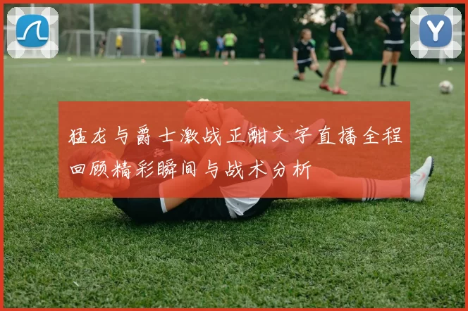 猛龙与爵士激战正酣文字直播全程回顾精彩瞬间与战术分析
