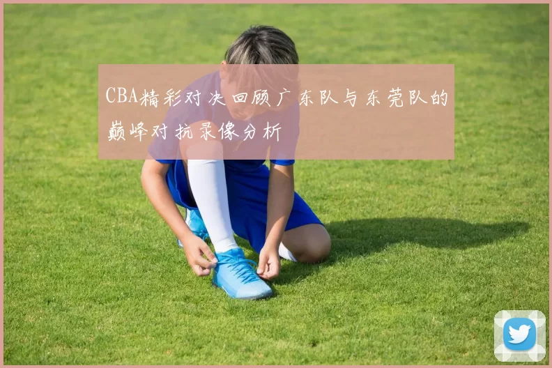 CBA精彩对决回顾广东队与东莞队的巅峰对抗录像分析