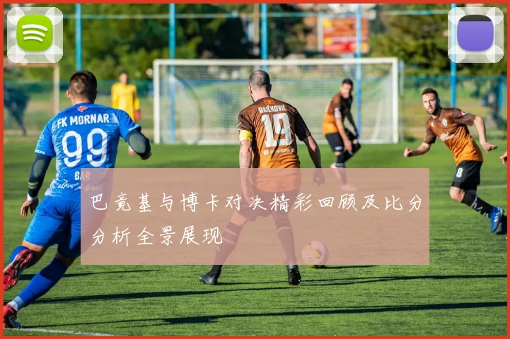 巴竟基与博卡对决精彩回顾及比分分析全景展现