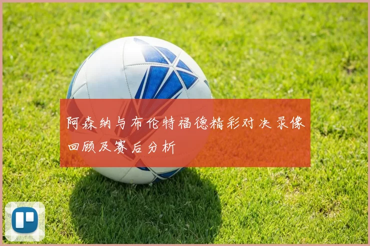 阿森纳与布伦特福德精彩对决录像回顾及赛后分析