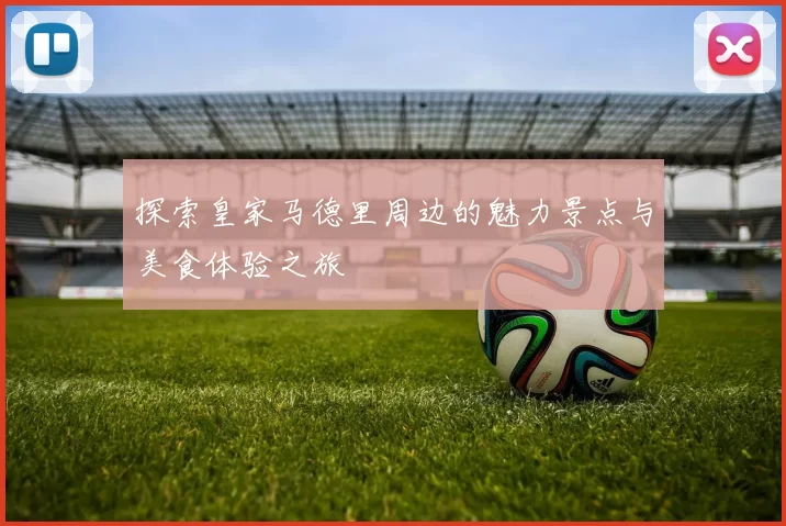 探索皇家马德里周边的魅力景点与美食体验之旅
