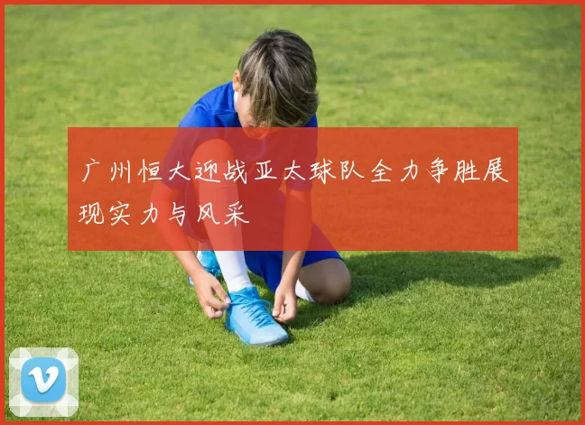 广州恒大迎战亚太球队全力争胜展现实力与风采